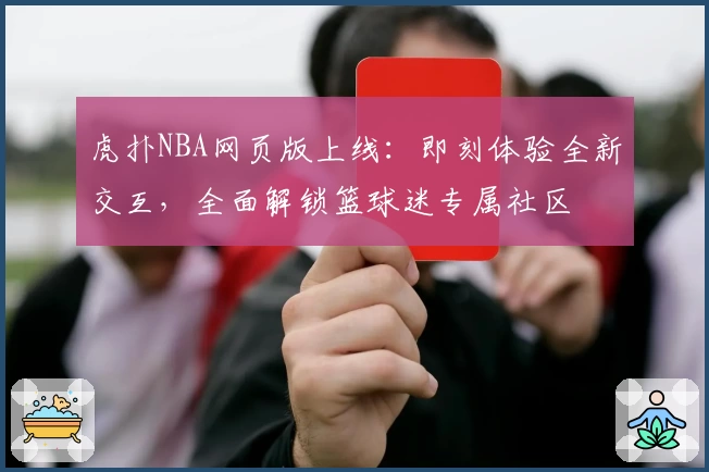 虎扑NBA网页版上线：即刻体验全新交互，全面解锁篮球迷专属社区