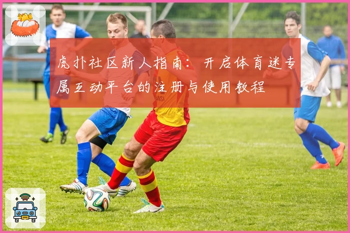 虎扑社区新人指南：开启体育迷专属互动平台的注册与使用教程