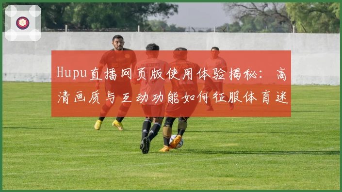 Hupu直播网页版使用体验揭秘:高清画质与互动功能如何征服体育迷