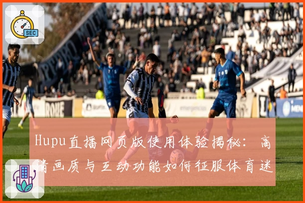 Hupu直播网页版使用体验揭秘:高清画质与互动功能如何征服体育迷