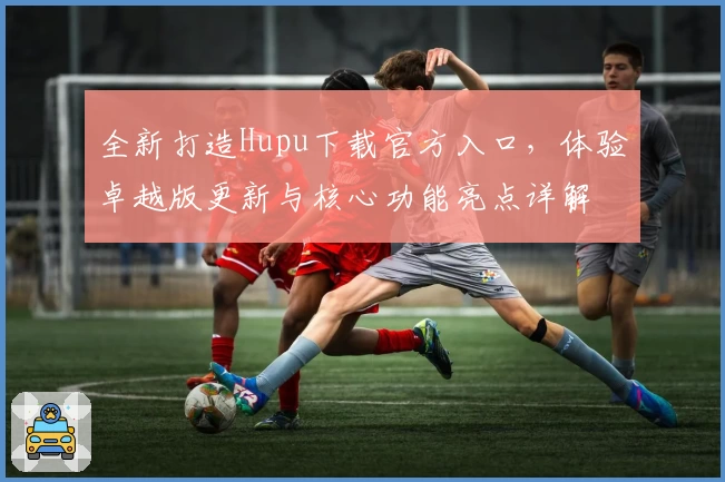 全新打造Hupu下载官方入口，体验卓越版更新与核心功能亮点详解