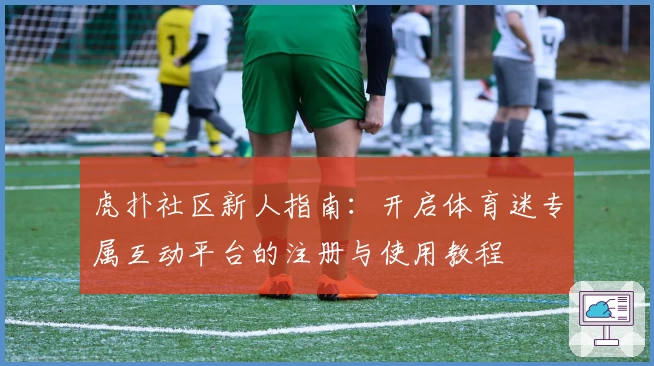 虎扑社区新人指南：开启体育迷专属互动平台的注册与使用教程