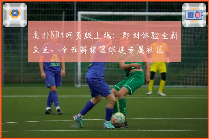 虎扑NBA网页版上线：即刻体验全新交互，全面解锁篮球迷专属社区