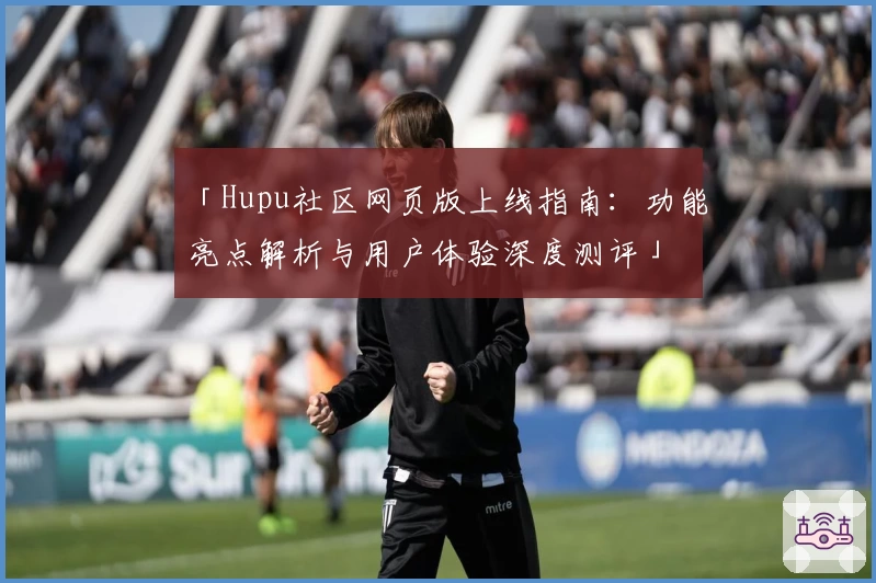 「Hupu社区网页版上线指南:功能亮点解析与用户体验深度测评」