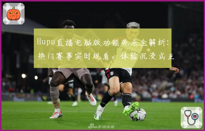 Hupu直播电脑版功能亮点全解析：热门赛事实时观看，体验沉浸式互动新方式