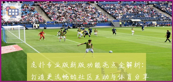 虎扑专业版新版功能亮点全解析：打造更流畅的社区互动与体育分享体验