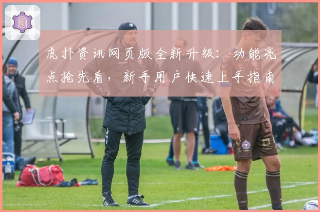 虎扑资讯网页版全新升级：功能亮点抢先看，新手用户快速上手指南