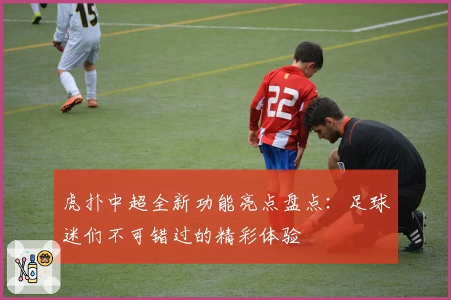 虎扑中超全新功能亮点盘点：足球迷们不可错过的精彩体验