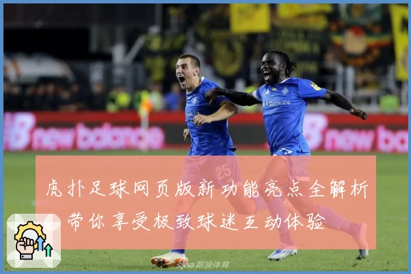 虎扑足球网页版新功能亮点全解析,带你享受极致球迷互动体验