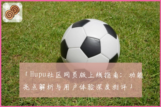 「Hupu社区网页版上线指南:功能亮点解析与用户体验深度测评」