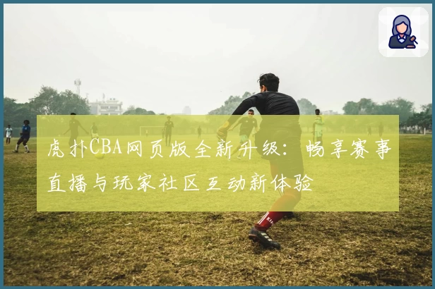 虎扑CBA网页版全新升级：畅享赛事直播与玩家社区互动新体验