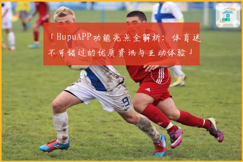 「HupuAPP功能亮点全解析：体育迷不可错过的优质资讯与互动体验」