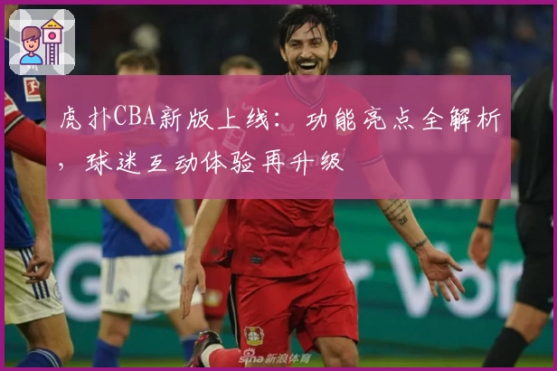 虎扑CBA新版上线：功能亮点全解析，球迷互动体验再升级