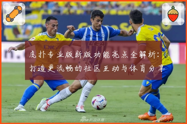 虎扑专业版新版功能亮点全解析：打造更流畅的社区互动与体育分享体验