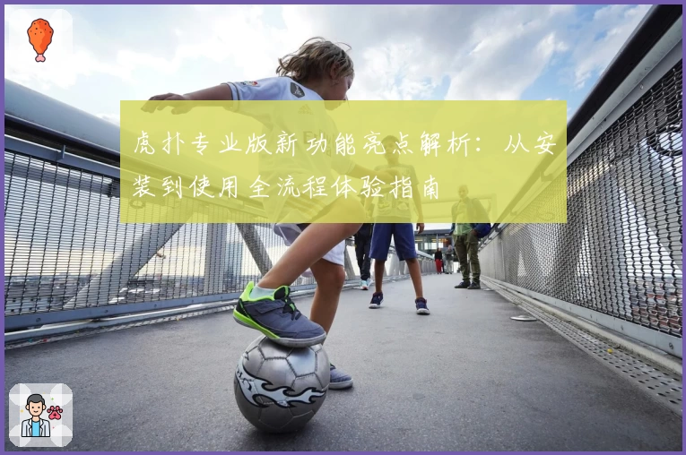 虎扑专业版新功能亮点解析：从安装到使用全流程体验指南