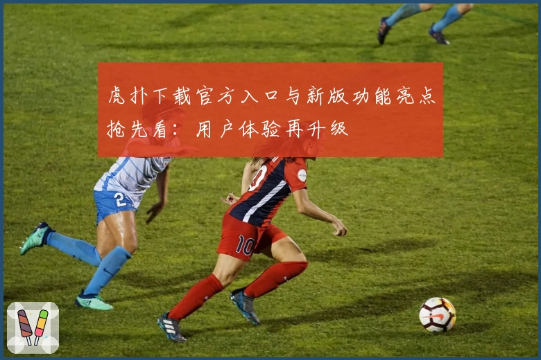 虎扑下载官方入口与新版功能亮点抢先看：用户体验再升级