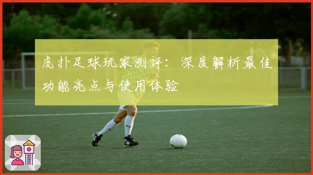 虎扑足球玩家测评：深度解析最佳功能亮点与使用体验
