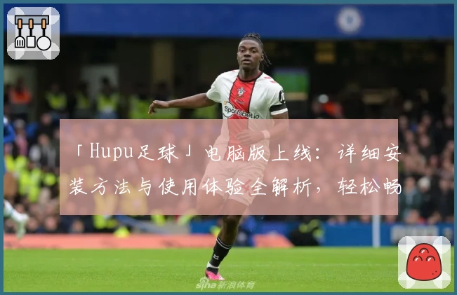 「Hupu足球」电脑版上线：详细安装方法与使用体验全解析，轻松畅享赛事精彩瞬间