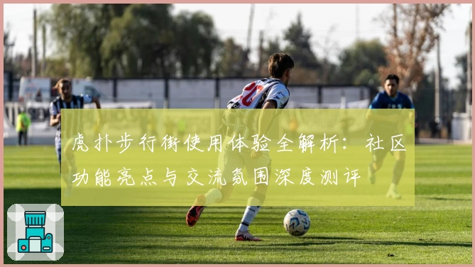虎扑步行街使用体验全解析：社区功能亮点与交流氛围深度测评