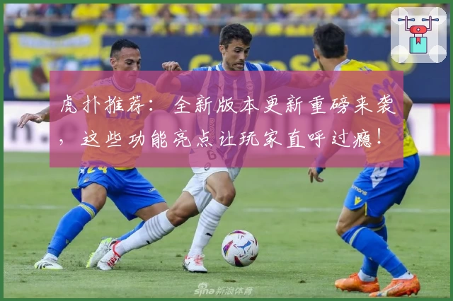 虎扑推荐：全新版本更新重磅来袭，这些功能亮点让玩家直呼过瘾！