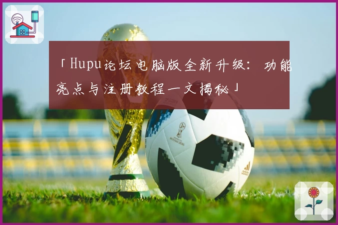 「Hupu论坛电脑版全新升级：功能亮点与注册教程一文揭秘」