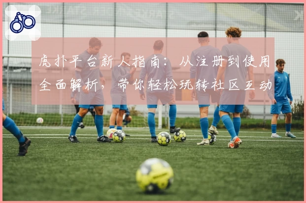 虎扑平台新人指南：从注册到使用全面解析，带你轻松玩转社区互动