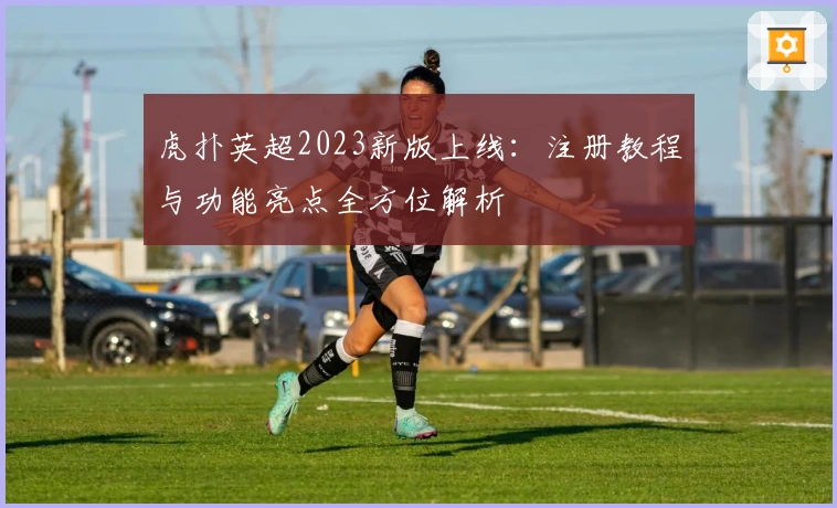 虎扑英超2023新版上线：注册教程与功能亮点全方位解析
