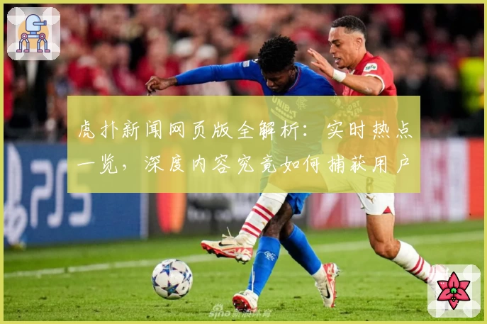虎扑新闻网页版全解析：实时热点一览，深度内容究竟如何捕获用户眼球？