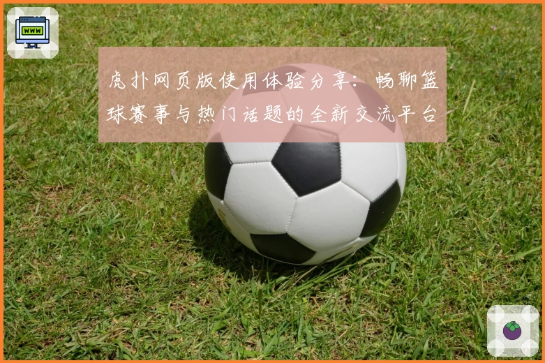 虎扑网页版使用体验分享：畅聊篮球赛事与热门话题的全新交流平台